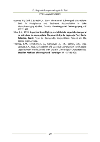 Ecologia de Campo na Lagoa do Peri
PPG Ecologia UFSC 2009
29
Rooney, N.; Kalff, J. & Habel, C. 2003. The Role of Submerged Macrophyte
Beds in Phosphorus and Sediment Accumulation in Lake
Memphremagog, Quebec, Canada. Limnology and Oceanography, 48:
1927-1937.
Silva, R.L., 1999. Aspectos limnológicos, variabilidade especial e temporal
na estrutura da comunidade fitoplanctônica da Lagoa do Peri, Santa
Catarina, Brasil. Tese de Doutorado, Universidade Federal de São
Carlos, Brasil, 216pp.
Thomaz, S.M., Enrich-Prast, A., Gonçalves Jr., J.F., Santos, A.M. dos,
Esteves, F.A. 2001. Metabolism and Gaseous Exchanges in Two Coastal
Lagoons from Rio de Janeiro with Distinct Limnological Characteristics.
Brazilian Archives of Biology and Tecnology, 44 (4): 433-438.
 