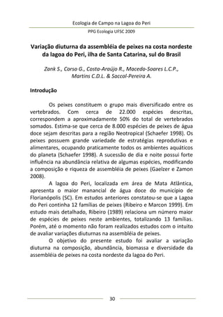 Ecologia de Campo na Lagoa do Peri
PPG Ecologia UFSC 2009
30
Variação diuturna da assembléia de peixes na costa nordeste
da lagoa do Peri, ilha de Santa Catarina, sul do Brasil
Zank S., Corso G., Costa-Araújo R., Macedo-Soares L.C.P.,
Martins C.D.L. & Saccol-Pereira A.
Introdução
Os peixes constituem o grupo mais diversificado entre os
vertebrados. Com cerca de 22.000 espécies descritas,
correspondem a aproximadamente 50% do total de vertebrados
somados. Estima-se que cerca de 8.000 espécies de peixes de água
doce sejam descritas para a região Neotropical (Schaefer 1998). Os
peixes possuem grande variedade de estratégias reprodutivas e
alimentares, ocupando praticamente todos os ambientes aquáticos
do planeta (Schaefer 1998). A sucessão de dia e noite possui forte
influência na abundância relativa de algumas espécies, modificando
a composição e riqueza de assembléia de peixes (Gaelzer e Zamon
2008).
A lagoa do Peri, localizada em área de Mata Atlântica,
apresenta o maior manancial de água doce do município de
Florianópolis (SC). Em estudos anteriores constatou-se que a Lagoa
do Peri continha 12 famílias de peixes (Ribeiro e Marcon 1999). Em
estudo mais detalhado, Ribeiro (1989) relaciona um número maior
de espécies de peixes neste ambientes, totalizando 13 famílias.
Porém, até o momento não foram realizados estudos com o intuito
de avaliar variações diuturnas na assembléia de peixes.
O objetivo do presente estudo foi avaliar a variação
diuturna na composição, abundância, biomassa e diversidade da
assembléia de peixes na costa nordeste da lagoa do Peri.
 