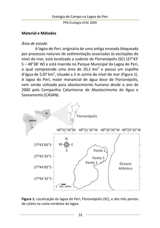 Ecologia de Campo na Lagoa do Peri
PPG Ecologia UFSC 2009
31
Material e Métodos
Área de estudo
A lagoa do Peri, originária de uma antiga enseada bloqueada
por processos naturais de sedimentação associadas às oscilações do
nível do mar, está localizada a sudeste de Florianópolis (SC) (27°43’
S – 48°38’ W) e está inserida no Parque Municipal da Lagoa do Peri,
o qual compreende uma área de 20,1 km2
e possui um espelho
d’água de 5,07 km2
, situado a 2 m acima do nível do mar (Figura 1).
A lagoa do Peri, maior manancial de água doce de Florianópolis,
vem sendo utilizada para abastecimento humano desde o ano de
2000 pela Companhia Catarinense de Abastecimento de Água e
Saneamento (CASAN).
Figura 1. Localização da lagoa do Peri, Florianópolis (SC), e dos três pontos
de coleta na costa nordeste da lagoa.
 