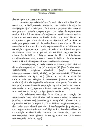 Ecologia de Campo na Lagoa do Peri
PPG Ecologia UFSC 2009
32
Amostragem e processamento
A amostragem da ictiofauna foi realizada nos dias 09 e 10 de
Novembro de 2009, em três pontos da costa nordeste da lagoa do
Peri (Figura 1). Em cada ponto foi instalada perpendicularmente à
margem uma bateria composta por duas redes de espera com
malhas 1,5 e 2,5 cm entre nós adjacentes, sendo a maior malha
colocada na área mais profunda. Cada rede com 20 m de
comprimento por 1,5 m de altura, totalizando 60 m² de área de
rede por ponto amostral. As redes foram colocadas às 18 h e
revisadas às 6 h e as 18 h do dia seguinte totalizando 24 horas de
exposição a água, exceto no ponto 1 onde a rede foi retirada pela
fiscalização do Parque no período da manhã do segundo dia de
coleta. Os indivíduos coletados entre às 18 h e 6 h foram
considerados noturnos, enquanto que os indivíduos coletados entre
às 6 h e 18 h do dia seguinte foram considerados diurnos.
Em cada ponto, no período noturno e diurno, foram obtidos
dados de temperatura do ar (°C) e da água (°C) (Termômetro de ar
JNSOTHERM), oxigênio dissolvido (mg/L) (Oxímetro
Microprocessado ALKAFIT, AT 150), pH (pHâmetro Alfakit, AT 300) e
transparência da água (cm) (disco de Secchi). A área foi
caracterizada em relação à correnteza (parada, média ou
acelerada), tipo de vegetação (submersa, emergente, flutuante ou
marginal) e quantidade de vegetação aquática (nenhuma, pouca,
moderada ou alta), tipo de substrato (rochas, pedras, cascalho,
areia ou lodo) e coloração da água (escura ou clara).
Os indivíduos coletados foram fixados em solução de
formaldeído 10%, identificados até o menor nível taxonômico
possível, medidos (cm), pesados (g) e fotografados (Câmera Sony
Cyber-shot DSC-H10) (Figura 2). Os indivíduos do gênero Astyanax
(lambaris) foram classificados em 10 morfoespécies (e.g. Astyanax
sp.1) segundo características morfológicas. Para fins das análises de
composição e diversidade diuturna da assembléia, todas as
morfoespécies desse gênero foram agrupadas em uma única
morfoespécie (Astyanax spp.).
 