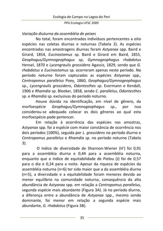 Ecologia de Campo na Lagoa do Peri
PPG Ecologia UFSC 2009
35
Variação diuturna da assembléia de peixes
No total, foram encontrados indivíduos pertencentes a oito
espécies nas coletas diurnas e noturnas (Tabela 2). As espécies
encontradas nas amostragens diurnas foram Astyanax spp. Baird e
Girard, 1854, Eucinostomus sp. Baird e Girard em Baird, 1855,
Geophagus/Gymnogeophagus sp, Gymnogeophagus rhabdotus
Hensel, 1870 e Lycengraulis grossidens Agassiz, 1829, sendo que G.
rhabdotus e Eucinostomus sp. ocorreram apenas neste período. No
período noturno foram capturadas as espécies Astyanax spp.,
Centropomus parallelus Poey, 1860, Geophagus/Gymnogeophagus
sp., Lycengraulis grossidens, Odontesthes sp. Evermann e Kendall,
1906 e Rhamdia sp. Bleeker, 1858, sendo C. parallelus, Odontesthes
sp. e Rhamdia sp. exclusivas do período noturno.
Houve dúvida na identificação, em nível de gênero, da
morfoespécie Geophagus/Gymnogeophagus sp., por isso
considerou-se adequado colocar os dois gêneros ao qual esta
morfoespécie pode pertencer.
Em relação à ocorrência das espécies nas amostras,
Astyanax spp. foi a espécie com maior constância de ocorrência nos
dois períodos (100%), seguida por L. grossidens no período diurno e
Centropomus parallelus e Rhamdia sp. no período noturno (Tabela
3).
O índice de diversidade de Shannon-Wiener (H’) foi 0,91
para a assembléia diurna e 0,44 para a assembléia noturna,
enquanto que o índice de equitabilidade de Pielou (J) foi de 0,57
para o dia e 0,24 para a noite. Apesar da riqueza de espécies da
assembléia noturna (n=6) ter sido maior que a da assembléia diurna
(n=5), a diversidade e a equitabilidade foram menores devido ao
menor equilíbrio na comunidade noturna, consequência da alta
abundância de Astyanax spp. em relação a Centropomus parallelus,
segunda espécie mais abundante (Figura 3A). Já no período diurno,
a diferença entre a abundância de Astyanax spp., mesmo sendo
dominante, foi menor em relação a segunda espécie mais
abundante, G. rhabdotus (Figura 3B).
 