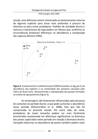 Ecologia de Campo na Lagoa do Peri
PPG Ecologia UFSC 2009
40
estudo, esta diferença estaria relacionada ao deslocamento noturno
de algumas espécies para áreas mais profundas a procura de
alimento ou para evitar predadores. Padrões de atividade diurna e
noturna e mecanismos de fuga podem ser fatores que, conforme as
circunstâncias produzem diferenças na abundância e composição
das capturas (Pereira 1994).
Figura 6. Escalonamento multidimensional (MDS) baseado no log10(x+1) da
abundância das espécies e na similaridade das amostras calculada pelo
índice de Bray-Curtis, demonstrando a sobreposição dos grupos formados
na análise de agrupamento (Figura 5).
As amostragens são fortemente influenciadas pela presença
de cardumes no período diurno, o que pode aumentar a abundância
nesse período (Oliveira-Neto et al. 2008), fato que não foi
comprovado no presente estudo. Por outro lado, de noite,
predadores de maior tamanho podem ser mais facilmente
encontrados ocasionando em diferenças significativas na biomassa
dos peixes capturados neste período em relação à biomassa diurna.
Variações diuturnas na abundância de peixes também podem estar
 