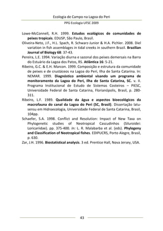 Ecologia de Campo na Lagoa do Peri
PPG Ecologia UFSC 2009
43
Lowe-McConnell, R.H. 1999. Estudos ecológicos de comunidades de
peixes tropicais. EDUSP, São Paulo, Brasil.
Oliveira-Neto, J.F., H.L. Spach, R. Schwarz-Junior & H.A. Pichler. 2008. Diel
variation in fish assemblages in tidal creeks in southern Brazil. Brazilian
Journal of Biology 68: 37-43.
Pereira, L.E. 1994. Variação diurna e sazonal dos peixes demersais na Barra
do Estuário da Lagoa dos Patos, RS. Atlântica 16: 5-21.
Ribeiro, G.C. & E.H. Marcon. 1999. Composição e estrutura da comunidade
de peixes e de crustáceos na Lagoa do Peri, Ilha de Santa Catarina. In:
NEMAR. 1999. Diagnóstico ambiental visando um programa de
monitoramento da Lagoa do Peri, Ilha de Santa Catarina, SC. v. II.
Programa Institucional de Estudo de Sistemas Costeiros – PIESC,
Universidade Federal de Santa Catarina, Florianópolis, Brasil, p. 280-
311.
Ribeiro, L.F. 1989. Qualidade da água e aspectos bioecológicos da
macrofauna do canal da Lagoa do Peri (SC, Brasil). Dissertação latu-
sensu em Hidroecologia, Universidade Federal de Santa Catarina, Brasil,
104pp.
Schaefer, S.A. 1998. Conflict and Resolution: Impact of New Taxa on
Phylogenetic studies of Neotropical Cascudinhos (Siluroidei:
Loricariidae). pp. 375-400. In: L. R. Malabarba et al. (eds). Phylogeny
and Classification of Neotropical fishes. EDIPUCRS, Porto Alegre, Brasil,
p. 630.
Zar, J.H. 1996. Biostatistical analysis. 3 ed. Prentice Hall, Nova Jersey, USA.
 