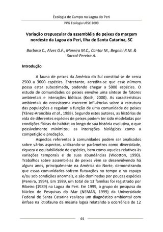Ecologia de Campo na Lagoa do Peri
PPG Ecologia UFSC 2009
44
Variação crepuscular da assembléia de peixes da margem
nordeste da Lagoa do Peri, Ilha de Santa Catarina, SC
Barbosa C., Alves G.F., Moreira M.C., Cantor M., Begnini R.M. &
Saccol-Pereira A.
Introdução
A fauna de peixes da América do Sul constitui-se de cerca
2500 a 3000 espécies. Entretanto, acredita-se que esse número
possa estar subestimado, podendo chegar a 5000 espécies. O
estudo de comunidades de peixes envolve uma síntese de fatores
ambientais e interações bióticas (Koch, 2000). As características
ambientais do ecossistema exercem influências sobre a estrutura
das populações e regulam a função de uma comunidade de peixes
(Yánez-Arancibia et al., 1988). Segundo estes autores, as histórias de
vida de diferentes espécies de peixes podem ter sido modeladas por
condições físicas do habitat ao longo de sua história evolutiva, o que
possivelmente minimizou as interações biológicas como a
competição e predação.
Aspectos referentes à comunidades podem ser analisados
sobre vários aspectos, utilizando-se parâmetros como diversidade,
riqueza e equitabilidade de espécies, bem como aqueles relativos às
variações temporais e de suas abundâncias (Wootton, 1990).
Trabalhos sobre assembléias de peixes vêm se desenvolvendo há
alguns anos, principalmente na América do Norte, demonstrando
que essas comunidades sofrem flutuações no tempo e no espaço
e/ou sob condições anormais, e são dominadas por poucas espécies
(Pereira, 1994). Em 1989, um total de 13 famílias foi registrado por
Ribeiro (1989) na Lagoa do Peri. Em 1999, o grupo de pesquisa do
Núcleo de Pesquisas do Mar (NEMAR, 1999) da Universidade
Federal de Santa Catarina realizou um diagnóstico ambiental com
ênfase na ictiofauna da mesma lagoa relatando a ocorrência de 12
 