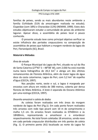 Ecologia de Campo na Lagoa do Peri
PPG Ecologia UFSC 2009
45
famílias de peixes, sendo as mais abundantes neste ambiente a
família Cichlidade (51% da amostragem realizada no estudo);
Clupeidae (com 18%) e Characidae (12%) (NEMAR, 1999). Estes dois
estudos objetivaram estudar a comunidade de peixes do ambiente
lagunar. Apesar disso, a assembléia de peixes local é pouco
conhecida.
O presente estudo teve como principal objetivo verificar se
existe influência dos períodos crepusculares na composição de
assembléias de peixes que habitam a margem nordeste da lagoa do
Peri, Florianópolis (SC), Brasil.
Material e Métodos
Área de estudo
O Parque Municipal da Lagoa do Peri, situado no sul da Ilha
de Santa Catarina (27:43’ S – 48:38’ W), com 2.030 ha está inserido
numa bacia hidrográfica de 20,3 km2
e abriga um dos últimos
remanescentes de Floresta Atlântica, além da maior lagoa de água
doce da costa catarinense, Lagoa do Peri, com 5,2 km2
de espelho
d’água (CECCA, 1997).
Nas porções norte, oeste e sul, a lagoa é margeada por
encostas com altura em média de 300 metros, coberta por densa
floresta de Mata Atlântica. A leste é separada do Oceano Atlântico
por uma restinga (CECCA, 1997).
Desenho amostral e coleta de dados
As coletas foram realizadas em três áreas da margem
nordeste da lagoa do Peri (Fig.1). Em cada ponto foram realizados
três arrastos com rede tipo picaré com 10 m de comprimento e
malha 1,5 cm. Os arrastos foram realizados às 07h00min e às
18h00min, representando o amanhecer e o entardecer
respectivamente. No total foram coletadas 18 amostras, sendo nove
em cada período crepuscular distribuídas em três pontos de coleta
(Fig. 1). O primeiro ponto (A1) localizado ao norte da Lagoa foi
 