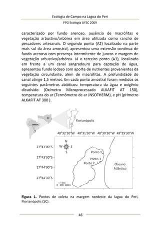 Ecologia de Campo na Lagoa do Peri
PPG Ecologia UFSC 2009
46
caracterizado por fundo arenoso, ausência de macrófitas e
vegetação arbustivo/arbórea em área utilizada como rancho de
pescadores artesanais. O segundo ponto (A2) localizado na parte
mais sul da área amostral, apresentou uma extensão contínua de
fundo arenoso com presença intermitente de juncos e margem de
vegetação arbustivo/arbórea. Já o terceiro ponto (A3), localizado
em frente a um canal sangradouro para captação de água,
apresentou fundo lodoso com aporte de nutrientes provenientes da
vegetação circundante, além de macrófitas. A profundidade do
canal atinge 1,5 metros. Em cada ponto amostral foram medidos os
seguintes parâmetros abióticos: temperatura da água e oxigênio
dissolvido (Oxímetro Microprocessado ALKAFIT AT 150),
temperatura do ar (Termômetro de ar JNSOTHERM), e pH (pHmetro
ALKAFIT AT 300 ).
Figura 1. Pontos de coleta na margem nordeste da lagoa do Peri,
Florianópolis (SC).
 