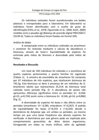 Ecologia de Campo na Lagoa do Peri
PPG Ecologia UFSC 2009
47
Os indivíduos coletados foram acondicionados em baldes
plásticos e transportados para o laboratório. Em laboratório os
indivíduos foram identificados com o auxílio de guias de
identificação (Filho et al., 1978; Figueiredo et al., 2004; Koch, 2000)
medidos (cm) e pesados (g) (Balança de precisão digital PRECISÃO C
25139-A). Todos os indivíduos foram fixados em formol 10%.
Análise de dados
A comparação entre os indivíduos coletados ao amanhecer
e anoitecer foi realizada mediante o cálculo de abundância e
biomassa, através do teste-t. Equitabilidade de espécies foi
estimada pelo índice de Shannon e diversidade pelo índice de
Pielou.
Resultados e Discussão
Um total de 169 indivíduos foi coletado e a ocorrência de
quatro espécies pertencentes a quatro famílias foi registrada
(Tabela 1). A amostra da assembléia do amanhecer foi composta
por 67 indivíduos de três espécies, que totalizaram biomassa de
742,5g. Esta biomassa se deve à presença de um indivíduo de G.
brasiliensis adulto que representava 25,31% da biomassa total
coletada neste período (Fig. 2). A abundância de peixes não
apresentou diferença significativa entre os períodos (t= -0,358;
gl=22; p=0,724) assim como a biomassa (t= -0,146; gl=16; p=0,886)
(Fig. 2).
A diversidade de espécies foi baixa e não diferiu entre os
períodos (amanhecer: H’= 0,285; entardecer: H’=0,267). O padrão
de equitabilidade foi baixo (J’=0,259 e J’=0,243) devido à
dominância de Astyanax spp. em ambos os períodos, ao mesmo
tempo em que uma baixa freqüência das demais espécies foi
verificado. A dominância por este gênero pode ser explicada pelo
comportamento generalista de dieta destes organismos,
forrageando em todos os níveis tróficos, além da agilidade
 