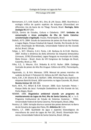 Ecologia de Campo na Lagoa do Peri
PPG Ecologia UFSC 2009
51
Bennemann, S.T.; A.M. Gealh, M.L. Orsi, & L.M. Souza. 2005. Ocorrência e
ecologia trófica de quatro espécies de Astyanax (Characidae) em
diferentes rios da bacia do rio Tibagi, Paraná, Brasil. Iheringia, Série
Zoologia 95:247-254.
CECCA, Centro de Estudos, Cultura e Cidadania. 1997. Unidades de
conservação e áreas protegidas da Ilha de Santa Catarina:
caracterização e legislação. Insular, Florianópolis, Brasil.
Dufech, A.P.S. 2004. Estudo da taxocenose de peixes da Praia das Pombas
e Lagoa Negra, Parque Estadual de Itapuã, Viamão, Rio Grande do Sul,
Brasil. Dissertação de Mestrado, Universidade Federal do Rio Grande
do Sul, Brasil, 134 pp.
Felipe, J., M.T. Oliveira, E.A.S. Porto, L.M. Barbosa & A.C.S.M. Martins.
2007. Análise e dinâmica da dieta alimentar do Astyanax bimaculatus
(Linnaues, 1578) (Characidae), Lagoa Paiaguás no município de Cuiabá,
Mato Grosso - Brasil. Anais do VIII Congresso de Ecologia do Brasil,
Caxambu, Brasil, p. 709.
Filho, E.Z., S. Meurer, O.A. Shibatta & A.P.O. Nuñer. 2004. Catálogo
ilustrado de peixes do Alto Rio Uruguai. Editora da UFSC, Florianópolis,
Brasil.
Figueiredo, J.L. & N.A. Menezes. 1978. Manual de peixes marinhos do
sudeste do Brasil: II Teleostei (1). Editora da USP, São Paulo, Brasil.
Hartz, S.M., C.M. Silveira & G. Barbieri. 1996. Alimentação das espécies de
Astyanax Baird & Girard, 1854 ocorrentes na lagoa Caconde, RS, Brasil.
Revista Unimar 18: 269-281.
Koch, W.R., P.C. Milani & K.M. Grosser. 2000. Guia ilustrado: Peixes –
Parque Delta do Jacuí. Fundação Zoobotânica do Rio Grande do Sul,
Porto Alegre, Brasil.
NEMAR. 1999. Diagnóstico ambiental visando um programa de
monitoramento da Lagoa do Peri, Ilha de Santa Catarina, SC. v. I e II.
Programa Institucional de Estudo de Sistemas Costeiros – PIESC,
Universidade Federal de Santa Catarina, Florianópolis, Brasil, 286p.
Pereira, L.E. 1994. Variação diurna e sazonal dos peixes demersais na Barra
do do Estuário da Lagoa dos Patos, RS. Atlântica 16: 5-21.
Ribeiro, L.F. 1989. Qualidade da água e aspectos bioecológicos da
macrofauna do canal da Lagoa do Peri (SC, Brasil). Dissertação latu-
sensu, Universidade Federal de Santa Catarina, Brasil, 104 pp.
 