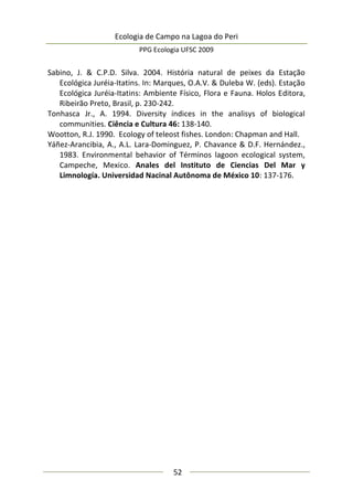 Ecologia de Campo na Lagoa do Peri
PPG Ecologia UFSC 2009
52
Sabino, J. & C.P.D. Silva. 2004. História natural de peixes da Estação
Ecológica Juréia-Itatins. In: Marques, O.A.V. & Duleba W. (eds). Estação
Ecológica Juréia-Itatins: Ambiente Físico, Flora e Fauna. Holos Editora,
Ribeirão Preto, Brasil, p. 230-242.
Tonhasca Jr., A. 1994. Diversity índices in the analisys of biological
communities. Ciência e Cultura 46: 138-140.
Wootton, R.J. 1990. Ecology of teleost fishes. London: Chapman and Hall.
Yáñez-Arancibia, A., A.L. Lara-Dominguez, P. Chavance & D.F. Hernández.,
1983. Environmental behavior of Términos lagoon ecological system,
Campeche, Mexico. Anales del Instituto de Ciencias Del Mar y
Limnología. Universidad Nacinal Autônoma de México 10: 137-176.
 