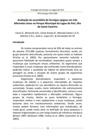 Ecologia de Campo na Lagoa do Peri
PPG Ecologia UFSC 2009
53
Avaliação da assembléia de formigas epígeas em três
diferentes áreas no Parque Municipal da Lagoa do Peri, ilha
de Santa Catarina
Corso G., Barneche D.R., Costa-Araújo R., Macedo-Soares L.C.P.,
Martins C.D.L., Zank S., Lopes B.C. & Hernández M.I.M
Introdução
Os insetos compreendem cerca de 59% de todos os animais
do planeta (751.000 espécies formalmente descritas), sendo um
grupo bastante diversificado, presente em quase todos os habitats
(Freitas et al. 2003). Por apresentarem tamanho reduzido e
possuírem fidelidade de microhabitat, respondem quase sempre a
mudanças que aconteçam nesses ambientes. Os organismos que
respondem a essas mudanças são conhecidos como bioindicadores,
podendo indicar a qualidade do hábitat de determinada área ou
paisagem ou ainda a situação de outros grupos de organismos
presentes (Freitas et al. 2003).
Organismos bioindicadores respondem a pequenas
mudanças do habitat e a pequenas intensidades de impactos
ambientais, podendo ter sua abundância ou riqueza diminuída ou
aumentada. Grupos usados como indicadores são extremamente
diversificados, facilmente amostrados e identificados, comuns o ano
todo e respondem rapidamente a alterações ambientais. Alguns
grupos de insetos, dentre os quais borboletas e formigas,
respondem melhor e mais rapidamente a essas mudanças, sendo
bastante úteis em monitoramentos ambientais. Sendo assim,
insetos podem fornecer mais informações que vertebrados, de
modo geral, sendo muito úteis na definição de áreas pequenas e
habitats fragmentados ou com longa história de influência antrópica
(Brown 1997; McGeoch 1998; Freitas et al. 2003; Lewinsohn et al.
2005).
 