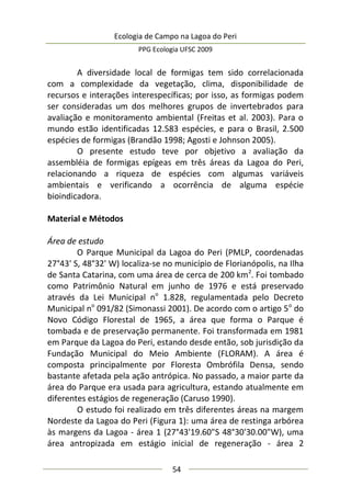 Ecologia de Campo na Lagoa do Peri
PPG Ecologia UFSC 2009
54
A diversidade local de formigas tem sido correlacionada
com a complexidade da vegetação, clima, disponibilidade de
recursos e interações interespecíficas; por isso, as formigas podem
ser consideradas um dos melhores grupos de invertebrados para
avaliação e monitoramento ambiental (Freitas et al. 2003). Para o
mundo estão identificadas 12.583 espécies, e para o Brasil, 2.500
espécies de formigas (Brandão 1998; Agosti e Johnson 2005).
O presente estudo teve por objetivo a avaliação da
assembléia de formigas epígeas em três áreas da Lagoa do Peri,
relacionando a riqueza de espécies com algumas variáveis
ambientais e verificando a ocorrência de alguma espécie
bioindicadora.
Material e Métodos
Área de estudo
O Parque Municipal da Lagoa do Peri (PMLP, coordenadas
27°43' S, 48°32' W) localiza-se no município de Florianópolis, na Ilha
de Santa Catarina, com uma área de cerca de 200 km2
. Foi tombado
como Patrimônio Natural em junho de 1976 e está preservado
através da Lei Municipal no
1.828, regulamentada pelo Decreto
Municipal no
091/82 (Simonassi 2001). De acordo com o artigo 5o
do
Novo Código Florestal de 1965, a área que forma o Parque é
tombada e de preservação permanente. Foi transformada em 1981
em Parque da Lagoa do Peri, estando desde então, sob jurisdição da
Fundação Municipal do Meio Ambiente (FLORAM). A área é
composta principalmente por Floresta Ombrófila Densa, sendo
bastante afetada pela ação antrópica. No passado, a maior parte da
área do Parque era usada para agricultura, estando atualmente em
diferentes estágios de regeneração (Caruso 1990).
O estudo foi realizado em três diferentes áreas na margem
Nordeste da Lagoa do Peri (Figura 1): uma área de restinga arbórea
às margens da Lagoa - área 1 (27°43'19.60"S 48°30'30.00"W), uma
área antropizada em estágio inicial de regeneração - área 2
 