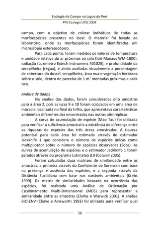 Ecologia de Campo na Lagoa do Peri
PPG Ecologia UFSC 2009
56
campo, com o objetivo de coletar indivíduos de todas as
morfoespécies presentes no local. O material foi levado ao
laboratório, onde as morfoespécies foram identificadas em
microscópio estereoscópico.
Para cada ponto, foram medidos os valores de temperatura
e umidade relativa do ar próximos ao solo (Icel Manaus WM-1800),
radiação (Luxímetro Extech instrumens 401025), e profundidade da
serapilheira (régua), e ainda avaliadas visualmente a porcentagem
de cobertura do dossel, serapilheira, área nua e vegetação herbácea
sobre o solo, dentro de parcelas de 1 m2
montadas próximas a cada
isca.
Análise de dados
Na análise dos dados, foram consideradas oito amostras
para a área 2, pois as iscas 9 e 10 foram colocadas em uma área de
moradia localizada no final da trilha, que apresentava características
ambientais diferentes das encontradas nas outras oito réplicas.
A curva de acumulação de espécie (Mao Tau) foi utilizada
para verificar a suficiência amostral e a existência de diferença entre
as riquezas de espécies das três áreas amostradas. A riqueza
potencial para cada área foi estimada através do estimador
Jackknife 1 que considera o número de espécies únicas como
multiplicador sobre o número de espécies observadas (Sobs). As
curvas de acumulação de espécies e o estimador Jackknife 1 foram
gerados através do programa EstimateS 8.0 (Colwell 2005).
Foram calculadas duas matrizes de similaridade entre as
amostras, a primeira através do Coeficiente de Sorensen com base
na presença e ausência das espécies, e a segunda através da
Distância Euclidiana com base nas variáveis ambientais (Krebs
1999). Da matriz de similaridades baseada na ocorrência das
espécies, foi realizada uma Análise de Ordenação por
Escalonamento Multi-Dimensional (MDS) para representar a
similaridade entre as amostras (Clarke e Warwick 2001). A análise
BIO-ENV (Clarke e Ainsworth 1993) foi utilizada para verificar qual
 