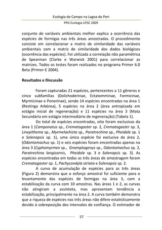 Ecologia de Campo na Lagoa do Peri
PPG Ecologia UFSC 2009
57
conjunto de variáveis ambientais melhor explica a ocorrência das
espécies de formigas nas três áreas amostradas. O procedimento
consiste em correlacionar a matriz de similaridade das variáveis
ambientais com a matriz de similaridade dos dados biológicos
(ocorrência das espécies). Foi utilizada a correlação não paramétrica
de Spearman (Clarke e Warwick 2001) para correlacionar as
matrizes. Todos os testes foram realizados no programa Primer 6.0
Beta (Primer-E 2004).
Resultados e Discussão
Foram capturadas 21 espécies, pertencentes a 11 gêneros e
cinco subfamílias (Dolichoderinae, Ectatomminae, Formicinae,
Myrmicinae e Ponerinae), sendo 14 espécies encontradas na área 1
(Restinga Arbórea), 5 espécies na área 2 (área antropizada em
estágio inicial de regeneração) e 11 espécies na área 3 (Mata
Secundária em estágio intermediário de regeneração) (Tabela 1).
Do total de espécies encontradas, oito foram exclusivas da
área 1 (Camponotus sp., Crematogaster sp. 2, Crematogaster sp. 3,
Linepithema sp., Myrmelachista sp., Paratrechina sp., Pheidole sp. 1
e Solenopsis sp. 1), uma única espécie foi exclusiva da área 2,
(Odontomachus sp. 1) e seis espécies foram encontradas apenas na
área 3 (Cyphomyrmex sp., Gnamptogenys sp., Odontomachus sp. 2,
Paratrechina longicornis, Pheidole sp. 3 e Solenopsis sp. 3). As
espécies encontradas em todas as três áreas de amostragem foram
Crematogaster sp. 1, Pachycondyla striata e Solenopsis sp. 2.
A curva de acumulação de espécies para as três áreas
(Figura 2) demonstra que o esforço amostral foi suficiente para o
levantamento das espécies de formigas na área 3, com a
estabilização da curva com 10 amostras. Nas áreas 1 e 2, as curvas
não atingiram a assíntota, mas apresentam tendência a
estabilização, principalmente na área 2. A curva também demonstra
que a riqueza de espécies nas três áreas não difere estatisticamente
devido à sobreposição dos intervalos de confiança. O estimador de
 