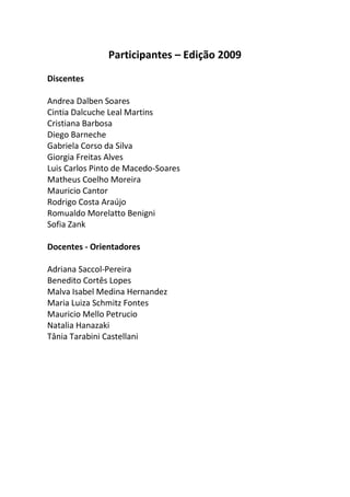 Participantes – Edição 2009
Discentes
Andrea Dalben Soares
Cintia Dalcuche Leal Martins
Cristiana Barbosa
Diego Barneche
Gabriela Corso da Silva
Giorgia Freitas Alves
Luis Carlos Pinto de Macedo-Soares
Matheus Coelho Moreira
Mauricio Cantor
Rodrigo Costa Araújo
Romualdo Morelatto Benigni
Sofia Zank
Docentes - Orientadores
Adriana Saccol-Pereira
Benedito Cortês Lopes
Malva Isabel Medina Hernandez
Maria Luiza Schmitz Fontes
Mauricio Mello Petrucio
Natalia Hanazaki
Tânia Tarabini Castellani
 