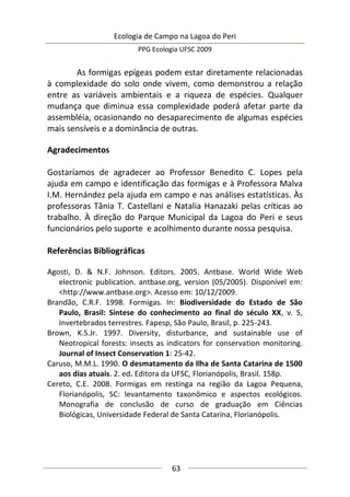 Ecologia de Campo na Lagoa do Peri
PPG Ecologia UFSC 2009
63
As formigas epígeas podem estar diretamente relacionadas
à complexidade do solo onde vivem, como demonstrou a relação
entre as variáveis ambientais e a riqueza de espécies. Qualquer
mudança que diminua essa complexidade poderá afetar parte da
assembléia, ocasionando no desaparecimento de algumas espécies
mais sensíveis e a dominância de outras.
Agradecimentos
Gostaríamos de agradecer ao Professor Benedito C. Lopes pela
ajuda em campo e identificação das formigas e à Professora Malva
I.M. Hernández pela ajuda em campo e nas análises estatísticas. Às
professoras Tânia T. Castellani e Natalia Hanazaki pelas críticas ao
trabalho. À direção do Parque Municipal da Lagoa do Peri e seus
funcionários pelo suporte e acolhimento durante nossa pesquisa.
Referências Bibliográficas
Agosti, D. & N.F. Johnson. Editors. 2005. Antbase. World Wide Web
electronic publication. antbase.org, version (05/2005). Disponível em:
<http://www.antbase.org>. Acesso em: 10/12/2009.
Brandão, C.R.F. 1998. Formigas. In: Biodiversidade do Estado de São
Paulo, Brasil: Síntese do conhecimento ao final do século XX, v. 5,
Invertebrados terrestres. Fapesp, São Paulo, Brasil, p. 225-243.
Brown, K.S.Jr. 1997. Diversity, disturbance, and sustainable use of
Neotropical forests: insects as indicators for conservation monitoring.
Journal of Insect Conservation 1: 25-42.
Caruso, M.M.L. 1990. O desmatamento da Ilha de Santa Catarina de 1500
aos dias atuais. 2. ed. Editora da UFSC, Florianópolis, Brasil. 158p.
Cereto, C.E. 2008. Formigas em restinga na região da Lagoa Pequena,
Florianópolis, SC: levantamento taxonômico e aspectos ecológicos.
Monografia de conclusão de curso de graduação em Ciências
Biológicas, Universidade Federal de Santa Catarina, Florianópolis.
 