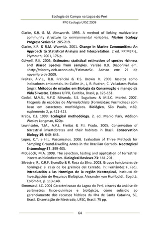 Ecologia de Campo na Lagoa do Peri
PPG Ecologia UFSC 2009
64
Clarke, K.R. & M. Ainsworth. 1993. A method of linking multivariate
community structure to environmental variables. Marine Ecology
Progress Series 92: 205-219.
Clarke, K.R. & R.M. Warwick. 2001. Change in Marine Communities: An
Approach to Statistical Analysis and Interpretation. 2 ed. PRIMER-E,
Plymouth, 2001, 176 p.
Colwell, R.K. 2005. Estimates: statistical estimation of species richness
and shared species from samples. Versão 8.0. Disponível em:
<http://viceroy.eeb.uconn.edu/EstimateS>. Acesso em: 21 de
novembro de 2009.
Freitas, A.V.L., R.B. Francini & K.S. Brown Jr. 2003. Insetos como
indicadores ambientais. In: Cullen Jr., L, R. Rudran, C. Valladares-Padua
(orgs). Métodos de estudos em Biologia da Conservação e manejo da
Vida Silvestre. Editora UFPR, Curitiba, Brasil, p. 125-151.
Godoi, M.V.S., V.F.O Miranda, S.S. Suguituru & M.S.C. Morini. 2007.
Filogenia de espécies de Myrmelachista (Formicidae: Formicinae) com
base em caracteres morfológicos. Biológico, São Paulo, v.69,
suplemento 2, p. 421-423.
Krebs, C.J. 1999. Ecological methodology. 2. ed. Menlo Park, Addison
Wesley Longman, 620p.
Lewinsohn, T.M., A.V.L. Freitas & P.I. Prado. 2005. Conservation of
terrestrial invertebrates and their habitats in Brazil. Conservation
Biology 19: 640- 645.
Lopes, C.T. e H.L. Vasconcelos. 2008. Evaluation of Three Methods for
Sampling Ground-Dwelling Antes in the Brazilian Cerrado. Neotropical
Entomology 37: 399-405.
McGeoch, M.A. 1998. The selection, testing and application of terrestrial
insects as bioindicators. Biological Reviews 73: 181-201.
Silvestre, R., C.R.F. Brandão & R. Rosa da Silva. 2003. Grupos funcionales de
hormigas: el caso de los gremios del Cerrado. In: Fernández F. (ed).
Introducción a las Hormigas de la región Neotropical. Instituto de
Investigación de Recursos Biológicos Alexander von Humboldt, Bogotá,
Colombia, p. 113-148.
Simonassi, J.C. 2001 Caracterizacao da Lagoa do Peri, atraves da análise de
parâmetros fisico-químicos e biológicos, como subsídio ao
gerenciamento dos recursos hídricos da Ilha de Santa Catarina, SC,
Brasil. Dissertação de Mestrado, UFSC, Brasil. 75 pp.
 
