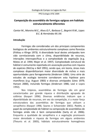 Ecologia de Campo na Lagoa do Peri
PPG Ecologia UFSC 2009
65
Composição da assembléia de formigas epígeas em habitats
estruturalmente diferentes
Cantor M., Moreira M.C., Alves G.F., Barbosa C., Begnini R.M., Lopes
B.C. & Hernández M.I.M.
Introdução
Formigas são consideradas um dos principais componentes
biológicos de ambientes estruturalmente complexos como florestas
(Fittkau e Klinge 1973). A diversidade local destes artrópodes tem
sido correlacionada com o clima, disponibilidade de recursos,
interações interespecíficas e a complexidade da vegetação (e.g.
Matos et al. 1994; Majer et al. 1997). Complexidade estrutural do
hábitat é comumente reportada em associação positiva com riqueza
de espécies (McCoy e Bell 1991), sendo que, em teoria, áreas mais
complexas disponibilizariam maior diversidade de nichos e mais
oportunidades para forrageamento (Andersen 1986). Uma série de
estudos de ecologia terrestre corroboram esta hipótese para
mamíferos (e.g. August 1983) e diversos artrópodes (Uetz 1979;
Hansen 2000), incluindo formigas (Andersen 1986; Leal e Lopes
1992).
Nos trópicos, assembléias de formigas são em geral
caracterizadas por grande riqueza e distribuição agrupada de
colônias (Kaspari 1996). Diversas evidências indicam que a
diponibilidade de recursos, em vez da competição, é a maior força
estruturadora das assembléias de formigas que utilizam a
serapilheira (Kaspari 1996; Soares e Schoereder 2001). Porém, o
papel da complexidade de hábitat na composição de assembléias de
formigas ainda não é bem compreendido (Sarty et al. 2006).
Enquanto a qualidade de serapilheira e a vegetação promovem
maior densidade e riqueza de formigas em alguns ambientes
(Theunis et al. 2005), hábitats estruturalmente homogêneos
 
