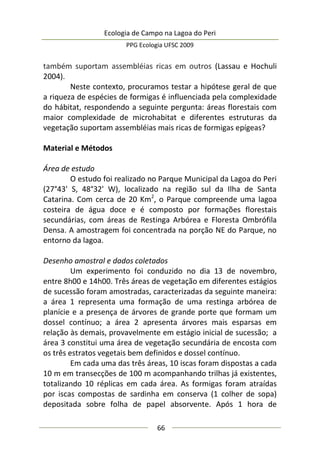 Ecologia de Campo na Lagoa do Peri
PPG Ecologia UFSC 2009
66
também suportam assembléias ricas em outros (Lassau e Hochuli
2004).
Neste contexto, procuramos testar a hipótese geral de que
a riqueza de espécies de formigas é influenciada pela complexidade
do hábitat, respondendo a seguinte pergunta: áreas florestais com
maior complexidade de microhabitat e diferentes estruturas da
vegetação suportam assembléias mais ricas de formigas epígeas?
Material e Métodos
Área de estudo
O estudo foi realizado no Parque Municipal da Lagoa do Peri
(27°43' S, 48°32' W), localizado na região sul da Ilha de Santa
Catarina. Com cerca de 20 Km2
, o Parque compreende uma lagoa
costeira de água doce e é composto por formações florestais
secundárias, com áreas de Restinga Arbórea e Floresta Ombrófila
Densa. A amostragem foi concentrada na porção NE do Parque, no
entorno da lagoa.
Desenho amostral e dados coletados
Um experimento foi conduzido no dia 13 de novembro,
entre 8h00 e 14h00. Três áreas de vegetação em diferentes estágios
de sucessão foram amostradas, caracterizadas da seguinte maneira:
a área 1 representa uma formação de uma restinga arbórea de
planície e a presença de árvores de grande porte que formam um
dossel contínuo; a área 2 apresenta árvores mais esparsas em
relação às demais, provavelmente em estágio inicial de sucessão; a
área 3 constitui uma área de vegetação secundária de encosta com
os três estratos vegetais bem definidos e dossel contínuo.
Em cada uma das três áreas, 10 iscas foram dispostas a cada
10 m em transecções de 100 m acompanhando trilhas já existentes,
totalizando 10 réplicas em cada área. As formigas foram atraídas
por iscas compostas de sardinha em conserva (1 colher de sopa)
depositada sobre folha de papel absorvente. Após 1 hora de
 