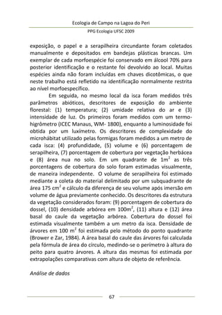 Ecologia de Campo na Lagoa do Peri
PPG Ecologia UFSC 2009
67
exposição, o papel e a serapilheira circundante foram coletados
manualmente e depositados em bandejas plásticas brancas. Um
exemplar de cada morfoespécie foi conservado em álcool 70% para
posterior identificação e o restante foi devolvido ao local. Muitas
espécies ainda não foram incluídas em chaves dicotômicas, o que
neste trabalho está refletido na identificação normalmente restrita
ao nível morfoespecífico.
Em seguida, no mesmo local da isca foram medidos três
parâmetros abióticos, descritores de exposição do ambiente
florestal: (1) temperatura; (2) umidade relativa do ar e (3)
intensidade de luz. Os primeiros foram medidos com um termo-
higrômetro (ICEC Manaus, WM- 1800), enquanto a luminosidade foi
obtida por um luxímetro. Os descritores de complexidade do
microhábitat utilizado pelas formigas foram medidos a um metro de
cada isca: (4) profundidade, (5) volume e (6) porcentagem de
serapilheira, (7) porcentagem de cobertura por vegetação herbácea
e (8) área nua no solo. Em um quadrante de 1m2
as três
porcentagens de cobertura do solo foram estimadas visualmente,
de maneira independente. O volume de serapilheira foi estimado
mediante a coleta do material delimitado por um subquadrante de
área 175 cm2
e cálculo da diferença de seu volume após imersão em
volume de água previamente conhecido. Os descritores da estrutura
da vegetação considerados foram: (9) porcentagem de cobertura do
dossel, (10) densidade arbórea em 100m2
, (11) altura e (12) área
basal do caule da vegetação arbórea. Cobertura do dossel foi
estimada visualmente também a um metro da isca. Densidade de
árvores em 100 m2
foi estimada pelo método do ponto quadrante
(Brower e Zar, 1984). A área basal do caule das árvores foi calculada
pela fórmula de área do círculo, medindo-se o perímetro à altura do
peito para quatro árvores. A altura das mesmas foi estimada por
extrapolações comparativas com altura de objeto de referência.
Análise de dados
 