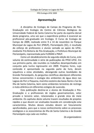 Ecologia de Campo na Lagoa do Peri
PPG Ecologia UFSC 2009
6
Apresentação
A disciplina de Ecologia de Campo do Programa de Pós-
Graduação em Ecologia do Centro de Ciências Biológicas da
Universidade Federal de Santa Catarina faz parte da espinha dorsal
deste programa, uma vez que a experiência prática é essencial ao
profissional pós-graduado em Ecologia. O Curso de Ecologia de
Campo de 2009, realizado entre 9 e 14 de novembro no Parque
Municipal da Lagoa do Peri (PMLP), Florianópolis (SC), é resultado
do esforço de professores e alunos somado ao apoio da UFSC,
mediante Pró-Reitoria de Pós-Graduação, e Prefeitura Municipal de
Florianópolis, representada pela FLORAM e PMLP.
Como um desdobramento da segunda edição do Curso, este
volume dá continuidade à série de publicações do PPGE-UFSC. Em
sua primeira parte, são reunidos os trabalhos desempenhados em
conjunto pela turma ingressante em 2009. Projetos livres, cujo
conteúdo é apresentado na segunda parte do livro, deram
sequência a estas atividades, abrangendo outras localidades da
Grande Florianópolis. As perguntas científicas abordaram diferentes
temas concernentes à ecologia dos ambientes de água doce nas
Lagoas do Peri e Pequena, marinho-costeiro das baías Norte e Sul da
Ilha de Santa Catarina, bem como ambientes terrestres de restinga
e mata atlântica em diferentes estágios de sucessão.
Esta publicação destina-se a alunos de Graduação e Pós-
Graduação e a profissionais de órgãos governamentais, setor
privado e terceiro setor, relacionados à grande área do meio
ambiente. Os capítulos deste volume trazem resultados de projetos
rápidos e que devem ser analisados levando em consideração esta
característica. Muitos desses estudos devem ser futuramente
aprofundados, para que o nosso conhecimento sobre os processos
ecológicos e os ecossistemas da Ilha de Santa Catarina e da Grande
Florianópolis seja cada vez melhor.
Os organizadores
 