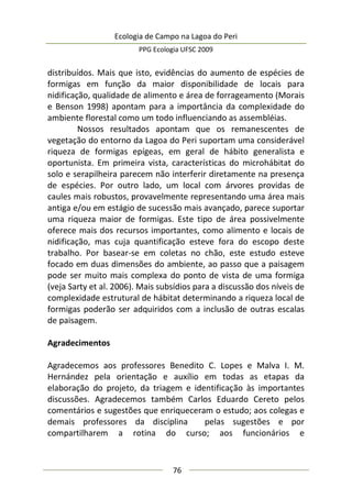 Ecologia de Campo na Lagoa do Peri
PPG Ecologia UFSC 2009
76
distribuídos. Mais que isto, evidências do aumento de espécies de
formigas em função da maior disponibilidade de locais para
nidificação, qualidade de alimento e área de forrageamento (Morais
e Benson 1998) apontam para a importância da complexidade do
ambiente florestal como um todo influenciando as assembléias.
Nossos resultados apontam que os remanescentes de
vegetação do entorno da Lagoa do Peri suportam uma considerável
riqueza de formigas epígeas, em geral de hábito generalista e
oportunista. Em primeira vista, características do microhábitat do
solo e serapilheira parecem não interferir diretamente na presença
de espécies. Por outro lado, um local com árvores providas de
caules mais robustos, provavelmente representando uma área mais
antiga e/ou em estágio de sucessão mais avançado, parece suportar
uma riqueza maior de formigas. Este tipo de área possivelmente
oferece mais dos recursos importantes, como alimento e locais de
nidificação, mas cuja quantificação esteve fora do escopo deste
trabalho. Por basear-se em coletas no chão, este estudo esteve
focado em duas dimensões do ambiente, ao passo que a paisagem
pode ser muito mais complexa do ponto de vista de uma formiga
(veja Sarty et al. 2006). Mais subsídios para a discussão dos níveis de
complexidade estrutural de hábitat determinando a riqueza local de
formigas poderão ser adquiridos com a inclusão de outras escalas
de paisagem.
Agradecimentos
Agradecemos aos professores Benedito C. Lopes e Malva I. M.
Hernández pela orientação e auxílio em todas as etapas da
elaboração do projeto, da triagem e identificação às importantes
discussões. Agradecemos também Carlos Eduardo Cereto pelos
comentários e sugestões que enriqueceram o estudo; aos colegas e
demais professores da disciplina pelas sugestões e por
compartilharem a rotina do curso; aos funcionários e
 