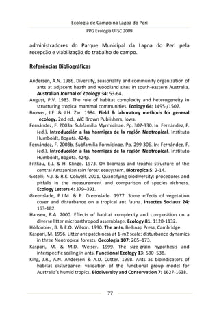 Ecologia de Campo na Lagoa do Peri
PPG Ecologia UFSC 2009
77
administradores do Parque Municipal da Lagoa do Peri pela
recepção e viabilização do trabalho de campo.
Referências Bibliográficas
Andersen, A.N. 1986. Diversity, seasonality and community organization of
ants at adjacent heath and woodland sites in south-eastern Australia.
Australian Journal of Zoology 34: 53-64.
August, P.V. 1983. The role of habitat complexity and heterogeneity in
structuring tropical mammal communities. Ecology 64: 1495-/1507.
Brower, J.E. & J.H. Zar. 1984. Field & laboratory methods for general
ecology. 2nd ed., WC Brown Publishers, Iowa.
Fernández, F. 2003a. Subfamilia Myrmicinae. Pp. 307-330. In: Fernández, F.
(ed.), Introducción a las hormigas de la región Neotropical. Instituto
Humboldt, Bogotá. 424p.
Fernández, F. 2003b. Subfamilia Formicinae. Pp. 299-306. In: Fernández, F.
(ed.), Introducción a las hormigas de la región Neotropical. Instituto
Humboldt, Bogotá. 424p.
Fittkau, E.J. & H. Klinge. 1973. On biomass and trophic structure of the
central Amazonian rain forest ecosystem. Biotropica 5: 2-14.
Gotelli, N.J. & R.K. Colwell. 2001. Quantifying biodiversity: procedures and
pitfalls in the measurement and comparison of species richness.
Ecology Letters 4: 379–391.
Greenslade, P.J.M. & P. Greenslade. 1977. Some effects of vegetation
cover and disturbance on a tropical ant fauna. Insectes Sociaux 24:
163-182.
Hansen, R.A. 2000. Effects of habitat complexity and composition on a
diverse litter microarthropod assemblage. Ecology 81: 1120-1132.
Hölldobler, B. & E.O. Wilson. 1990. The ants. Belknap Press, Cambridge.
Kaspari, M. 1996. Litter ant patchiness at 1-m2 scale: disturbance dynamics
in three Neotropical forests. Oecologia 107: 265–173.
Kaspari, M. & M.D. Weiser. 1999. The size-grain hypothesis and
interspecific scaling in ants. Functional Ecology 13: 530–538.
King, J.R., A.N. Andersen & A.D. Cutter. 1998. Ants as bioindicators of
habitat disturbance: validation of the functional group model for
Australia’s humid tropics. Biodiversity and Conservation 7: 1627-1638.
 