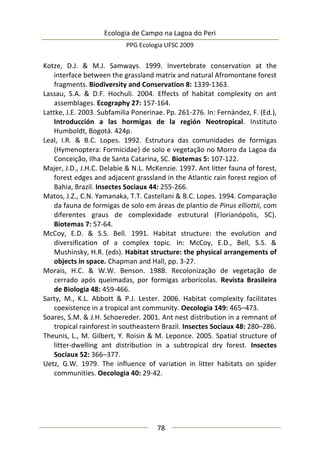Ecologia de Campo na Lagoa do Peri
PPG Ecologia UFSC 2009
78
Kotze, D.J. & M.J. Samways. 1999. Invertebrate conservation at the
interface between the grassland matrix and natural Afromontane forest
fragments. Biodiversity and Conservation 8: 1339-1363.
Lassau, S.A. & D.F. Hochuli. 2004. Effects of habitat complexity on ant
assemblages. Ecography 27: 157-164.
Lattke, J.E. 2003. Subfamilia Ponerinae. Pp. 261-276. In: Fernández, F. (Ed.),
Introducción a las hormigas de la región Neotropical. Instituto
Humboldt, Bogotá. 424p.
Leal, I.R. & B.C. Lopes. 1992. Estrutura das comunidades de formigas
(Hymenoptera: Formicidae) de solo e vegetação no Morro da Lagoa da
Conceição, Ilha de Santa Catarina, SC. Biotemas 5: 107-122.
Majer, J.D., J.H.C. Delabie & N.L. McKenzie. 1997. Ant litter fauna of forest,
forest edges and adjacent grassland in the Atlantic rain forest region of
Bahia, Brazil. Insectes Sociaux 44: 255-266.
Matos, J.Z., C.N. Yamanaka, T.T. Castellani & B.C. Lopes. 1994. Comparação
da fauna de formigas de solo em áreas de plantio de Pinus elliottii, com
diferentes graus de complexidade estrutural (Florianópolis, SC).
Biotemas 7: 57-64.
McCoy, E.D. & S.S. Bell. 1991. Habitat structure: the evolution and
diversification of a complex topic. In: McCoy, E.D., Bell, S.S. &
Mushinsky, H.R. (eds). Habitat structure: the physical arrangements of
objects in space. Chapman and Hall, pp. 3-27.
Morais, H.C. & W.W. Benson. 1988. Recolonização de vegetação de
cerrado após queimadas, por formigas arborícolas. Revista Brasileira
de Biologia 48: 459-466.
Sarty, M., K.L. Abbott & P.J. Lester. 2006. Habitat complexity facilitates
coexistence in a tropical ant community. Oecologia 149: 465–473.
Soares, S.M. & J.H. Schoereder. 2001. Ant nest distribution in a remnant of
tropical rainforest in southeastern Brazil. Insectes Sociaux 48: 280–286.
Theunis, L., M. Gilbert, Y. Roisin & M. Leponce. 2005. Spatial structure of
litter-dwelling ant distribution in a subtropical dry forest. Insectes
Sociaux 52: 366–377.
Uetz, G.W. 1979. The influence of variation in litter habitats on spider
communities. Oecologia 40: 29-42.
 