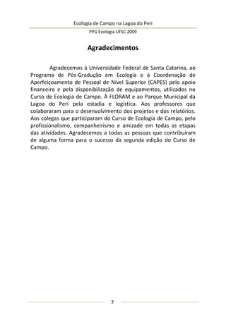Ecologia de Campo na Lagoa do Peri
PPG Ecologia UFSC 2009
7
Agradecimentos
Agradecemos à Universidade Federal de Santa Catarina, ao
Programa de Pós-Gradução em Ecologia e à Coordenação de
Aperfeiçoamento de Pessoal de Nível Superior (CAPES) pelo apoio
financeiro e pela disponibilização de equipamentos, utilizados no
Curso de Ecologia de Campo. À FLORAM e ao Parque Municipal da
Lagoa do Peri pela estadia e logística. Aos professores que
colaboraram para o desenvolvimento dos projetos e dos relatórios.
Aos colegas que participaram do Curso de Ecologia de Campo, pelo
profissionalismo, companheirismo e amizade em todas as etapas
das atividades. Agradecemos a todas as pessoas que contribuíram
de alguma forma para o sucesso da segunda edição do Curso de
Campo.
 
