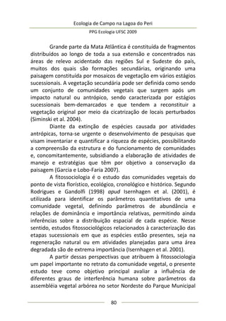 Ecologia de Campo na Lagoa do Peri
PPG Ecologia UFSC 2009
80
Grande parte da Mata Atlântica é constituída de fragmentos
distribuídos ao longo de toda a sua extensão e concentrados nas
áreas de relevo acidentado das regiões Sul e Sudeste do país,
muitos dos quais são formações secundárias, originando uma
paisagem constituída por mosaicos de vegetação em vários estágios
sucessionais. A vegetação secundária pode ser definida como sendo
um conjunto de comunidades vegetais que surgem após um
impacto natural ou antrópico, sendo caracterizada por estágios
sucessionais bem-demarcados e que tendem a reconstituir a
vegetação original por meio da cicatrização de locais perturbados
(Siminski et al. 2004).
Diante da extinção de espécies causada por atividades
antrópicas, torna-se urgente o desenvolvimento de pesquisas que
visam inventariar e quantificar a riqueza de espécies, possibilitando
a compreensão da estrutura e do funcionamento de comunidades
e, concomitantemente, subsidiando a elaboração de atividades de
manejo e estratégias que têm por objetivo a conservação da
paisagem (Garcia e Lobo-Faria 2007).
A fitossociologia é o estudo das comunidades vegetais do
ponto de vista florístico, ecológico, cronológico e histórico. Segundo
Rodrigues e Gandolfi (1998) apud Isernhagen et al. (2001), é
utilizada para identificar os parâmetros quantitativos de uma
comunidade vegetal, definindo parâmetros de abundância e
relações de dominância e importância relativas, permitindo ainda
inferências sobre a distribuição espacial de cada espécie. Nesse
sentido, estudos fitossociológicos relacionados à caracterização das
etapas sucessionais em que as espécies estão presentes, seja na
regeneração natural ou em atividades planejadas para uma área
degradada são de extrema importância (Isernhagen et al. 2001).
A partir dessas perspectivas que atribuem à fitossociologia
um papel importante no retrato da comunidade vegetal, o presente
estudo teve como objetivo principal avaliar a influência de
diferentes graus de interferência humana sobre parâmetros da
assembléia vegetal arbórea no setor Nordeste do Parque Municipal
 
