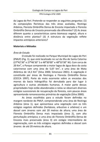 Ecologia de Campo na Lagoa do Peri
PPG Ecologia UFSC 2009
81
da Lagoa do Peri. Pretende-se responder as seguintes perguntas: (1)
As composições florísticas das três áreas avaliadas, Restinga
Arbórea, Floresta Ombrófila Densa de Encosta impactada e Floresta
Ombrófila Densa de Encosta preservada são diferentes? (2) As áreas
diferem quanto a características como biomassa vegetal, altura e
distância entre plantas? (3) A estrutura da vegetação reflete
impactos antrópicos anteriores?
Materiais e Métodos
Área de Estudo
O estudo foi realizado no Parque Municipal da Lagoa do Peri
(PMLP) (Fig. 1), que está localizado no sul da Ilha de Santa Catarina
(27:42’30” e 27:46’30” S e 48:30’00” e 48:33’30” W). Com cerca de
20 Km2
, o Parque compreende a maior lagoa de água doce da costa
catarinense com uma área de 5,07 km2
, e uma área de Mata
Atlântica de 14,3 Km2
(Silva 2000; Simonassi 2001). A vegetação é
constituída por áreas de Restingas e Floresta Ombrófila Densa
(CECCA 1997). Parte da mata ocorrente sobre as encostas dos
morros da bacia hidrográfica foi derrubada para dar lugar à
agricultura e outras atividades humanas. A maior parte dessas
propriedades hoje estão abandonadas e nelas se observam diversos
estágios sucessionais de recuperação da floresta, com poucas áreas
apresentando remanescentes primários de vegetação (Silva 2000).
As áreas escolhidas para o estudo foram definidas na
margem nordeste do PMLP, compreendendo uma área de Restinga
Arbórea (área 1), que apresentava uma vegetação com os três
estágios vegetais definidos (herbáceo, arbustivo e arbóreo) e um
dossel com árvores com até 20 metros de altura; uma área de
Floresta Ombrófila Densa mais impactada (área 2), com alta
perturbação antrópica; e uma área de Floresta Ombrófila Densa de
Encosta mais preservada (área 3) em estágio intermediário de
regeneração, com os três estágios vegetais definidos e dossel com
árvores de até 20 metros de altura.
 