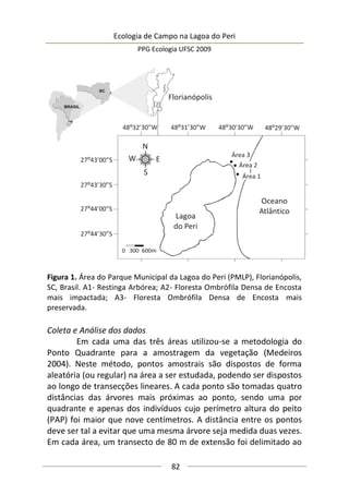 Ecologia de Campo na Lagoa do Peri
PPG Ecologia UFSC 2009
82
Figura 1. Área do Parque Municipal da Lagoa do Peri (PMLP), Florianópolis,
SC, Brasil. A1- Restinga Arbórea; A2- Floresta Ombrófila Densa de Encosta
mais impactada; A3- Floresta Ombrófila Densa de Encosta mais
preservada.
Coleta e Análise dos dados
Em cada uma das três áreas utilizou-se a metodologia do
Ponto Quadrante para a amostragem da vegetação (Medeiros
2004). Neste método, pontos amostrais são dispostos de forma
aleatória (ou regular) na área a ser estudada, podendo ser dispostos
ao longo de transecções lineares. A cada ponto são tomadas quatro
distâncias das árvores mais próximas ao ponto, sendo uma por
quadrante e apenas dos indivíduos cujo perímetro altura do peito
(PAP) foi maior que nove centímetros. A distância entre os pontos
deve ser tal a evitar que uma mesma árvore seja medida duas vezes.
Em cada área, um transecto de 80 m de extensão foi delimitado ao
 