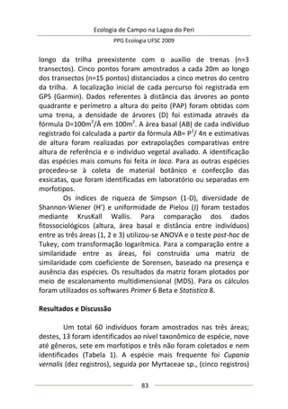 Ecologia de Campo na Lagoa do Peri
PPG Ecologia UFSC 2009
83
longo da trilha preexistente com o auxílio de trenas (n=3
transectos). Cinco pontos foram amostrados a cada 20m ao longo
dos transectos (n=15 pontos) distanciados a cinco metros do centro
da trilha. A localização inicial de cada percurso foi registrada em
GPS (Garmin). Dados referentes à distância das árvores ao ponto
quadrante e perímetro a altura do peito (PAP) foram obtidas com
uma trena, a densidade de árvores (D) foi estimada através da
fórmula D=100m2
/Ā em 100m2
. A área basal (AB) de cada indivíduo
registrado foi calculada a partir da fórmula AB= P2
/ 4π e estimativas
de altura foram realizadas por extrapolações comparativas entre
altura de referência e o indivíduo vegetal avaliado. A identificação
das espécies mais comuns foi feita in loco. Para as outras espécies
procedeu-se à coleta de material botânico e confecção das
exsicatas, que foram identificadas em laboratório ou separadas em
morfotipos.
Os índices de riqueza de Simpson (1-D), diversidade de
Shannon-Wiener (H’) e uniformidade de Pielou (J) foram testados
mediante KrusKall Wallis. Para comparação dos dados
fitossociológicos (altura, área basal e distância entre indivíduos)
entre as três áreas (1, 2 e 3) utilizou-se ANOVA e o teste post-hoc de
Tukey, com transformação logarítmica. Para a comparação entre a
similaridade entre as áreas, foi construída uma matriz de
similaridade com coeficiente de Sorensen, baseado na presença e
ausência das espécies. Os resultados da matriz foram plotados por
meio de escalonamento multidimensional (MDS). Para os cálculos
foram utilizados os softwares Primer 6 Beta e Statistica 8.
Resultados e Discussão
Um total 60 indivíduos foram amostrados nas três áreas;
destes, 13 foram identificados ao nível taxonômico de espécie, nove
até gêneros, sete em morfotipos e três não foram coletados e nem
identificados (Tabela 1). A espécie mais frequente foi Cupania
vernalis (dez registros), seguida por Myrtaceae sp., (cinco registros)
 