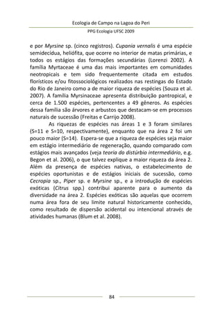 Ecologia de Campo na Lagoa do Peri
PPG Ecologia UFSC 2009
84
e por Myrsine sp. (cinco registros). Cupania vernalis é uma espécie
semidecídua, heliófita, que ocorre no interior de matas primárias, e
todos os estágios das formações secundárias (Lorenzi 2002). A
família Myrtaceae é uma das mais importantes em comunidades
neotropicais e tem sido frequentemente citada em estudos
florísticos e/ou fitossociológicos realizados nas restingas do Estado
do Rio de Janeiro como a de maior riqueza de espécies (Souza et al.
2007). A família Myrsinaceae apresenta distribuição pantropical, e
cerca de 1.500 espécies, pertencentes a 49 gêneros. As espécies
dessa família são árvores e arbustos que destacam-se em processos
naturais de sucessão (Freitas e Carrijo 2008).
As riquezas de espécies nas áreas 1 e 3 foram similares
(S=11 e S=10, respectivamente), enquanto que na área 2 foi um
pouco maior (S=14). Espera-se que a riqueza de espécies seja maior
em estágio intermediário de regeneração, quando comparado com
estágios mais avançados (veja teoria do distúrbio intermediário, e.g.
Begon et al. 2006), o que talvez explique a maior riqueza da área 2.
Além da presença de espécies nativas, o estabelecimento de
espécies oportunistas e de estágios iniciais de sucessão, como
Cecropia sp., Piper sp. e Myrsine sp., e a introdução de espécies
exóticas (Citrus spp.) contribui aparente para o aumento da
diversidade na área 2. Espécies exóticas são aquelas que ocorrem
numa área fora de seu limite natural historicamente conhecido,
como resultado de dispersão acidental ou intencional através de
atividades humanas (Blum et al. 2008).
 