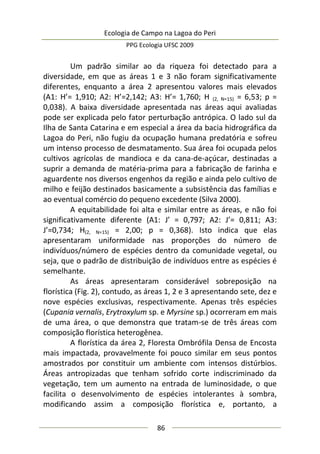 Ecologia de Campo na Lagoa do Peri
PPG Ecologia UFSC 2009
86
Um padrão similar ao da riqueza foi detectado para a
diversidade, em que as áreas 1 e 3 não foram significativamente
diferentes, enquanto a área 2 apresentou valores mais elevados
(A1: H’= 1,910; A2: H’=2,142; A3: H’= 1,760; H (2, N=15) = 6,53; p =
0,038). A baixa diversidade apresentada nas áreas aqui avaliadas
pode ser explicada pelo fator perturbação antrópica. O lado sul da
Ilha de Santa Catarina e em especial a área da bacia hidrográfica da
Lagoa do Peri, não fugiu da ocupação humana predatória e sofreu
um intenso processo de desmatamento. Sua área foi ocupada pelos
cultivos agrícolas de mandioca e da cana-de-açúcar, destinadas a
suprir a demanda de matéria-prima para a fabricação de farinha e
aguardente nos diversos engenhos da região e ainda pelo cultivo de
milho e feijão destinados basicamente a subsistência das famílias e
ao eventual comércio do pequeno excedente (Silva 2000).
A equitabilidade foi alta e similar entre as áreas, e não foi
significativamente diferente (A1: J’ = 0,797; A2: J’= 0,811; A3:
J’=0,734; H(2, N=15) = 2,00; p = 0,368). Isto indica que elas
apresentaram uniformidade nas proporções do número de
indivíduos/número de espécies dentro da comunidade vegetal, ou
seja, que o padrão de distribuição de indivíduos entre as espécies é
semelhante.
As áreas apresentaram considerável sobreposição na
florística (Fig. 2), contudo, as áreas 1, 2 e 3 apresentando sete, dez e
nove espécies exclusivas, respectivamente. Apenas três espécies
(Cupania vernalis, Erytroxylum sp. e Myrsine sp.) ocorreram em mais
de uma área, o que demonstra que tratam-se de três áreas com
composição florística heterogênea.
A florística da área 2, Floresta Ombrófila Densa de Encosta
mais impactada, provavelmente foi pouco similar em seus pontos
amostrados por constituir um ambiente com intensos distúrbios.
Áreas antropizadas que tenham sofrido corte indiscriminado da
vegetação, tem um aumento na entrada de luminosidade, o que
facilita o desenvolvimento de espécies intolerantes à sombra,
modificando assim a composição florística e, portanto, a
 