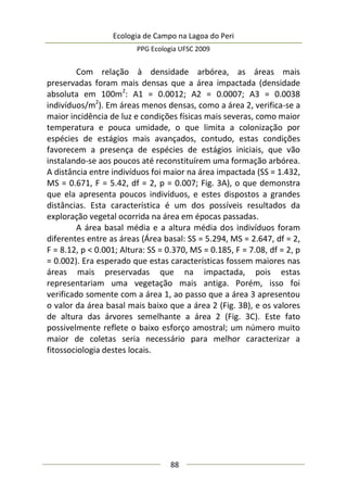 Ecologia de Campo na Lagoa do Peri
PPG Ecologia UFSC 2009
88
Com relação à densidade arbórea, as áreas mais
preservadas foram mais densas que a área impactada (densidade
absoluta em 100m2
: A1 = 0.0012; A2 = 0.0007; A3 = 0.0038
indivíduos/m2
). Em áreas menos densas, como a área 2, verifica-se a
maior incidência de luz e condições físicas mais severas, como maior
temperatura e pouca umidade, o que limita a colonização por
espécies de estágios mais avançados, contudo, estas condições
favorecem a presença de espécies de estágios iniciais, que vão
instalando-se aos poucos até reconstituírem uma formação arbórea.
A distância entre indivíduos foi maior na área impactada (SS = 1.432,
MS = 0.671, F = 5.42, df = 2, p = 0.007; Fig. 3A), o que demonstra
que ela apresenta poucos indivíduos, e estes dispostos a grandes
distâncias. Esta característica é um dos possíveis resultados da
exploração vegetal ocorrida na área em épocas passadas.
A área basal média e a altura média dos indivíduos foram
diferentes entre as áreas (Área basal: SS = 5.294, MS = 2.647, df = 2,
F = 8.12, p < 0.001; Altura: SS = 0.370, MS = 0.185, F = 7.08, df = 2, p
= 0.002). Era esperado que estas características fossem maiores nas
áreas mais preservadas que na impactada, pois estas
representariam uma vegetação mais antiga. Porém, isso foi
verificado somente com a área 1, ao passo que a área 3 apresentou
o valor da área basal mais baixo que a área 2 (Fig. 3B), e os valores
de altura das árvores semelhante a área 2 (Fig. 3C). Este fato
possivelmente reflete o baixo esforço amostral; um número muito
maior de coletas seria necessário para melhor caracterizar a
fitossociologia destes locais.
 