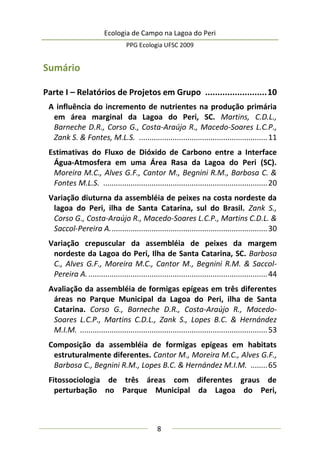 Ecologia de Campo na Lagoa do Peri
PPG Ecologia UFSC 2009
8
Sumário
Parte I – Relatórios de Projetos em Grupo .........................10
A influência do incremento de nutrientes na produção primária
em área marginal da Lagoa do Peri, SC. Martins, C.D.L.,
Barneche D.R., Corso G., Costa-Araújo R., Macedo-Soares L.C.P.,
Zank S. & Fontes, M.L.S. .............................................................11
Estimativas do Fluxo de Dióxido de Carbono entre a Interface
Água-Atmosfera em uma Área Rasa da Lagoa do Peri (SC).
Moreira M.C., Alves G.F., Cantor M., Begnini R.M., Barbosa C. &
Fontes M.L.S. ..............................................................................20
Variação diuturna da assembléia de peixes na costa nordeste da
lagoa do Peri, ilha de Santa Catarina, sul do Brasil. Zank S.,
Corso G., Costa-Araújo R., Macedo-Soares L.C.P., Martins C.D.L. &
Saccol-Pereira A...........................................................................30
Variação crepuscular da assembléia de peixes da margem
nordeste da Lagoa do Peri, Ilha de Santa Catarina, SC. Barbosa
C., Alves G.F., Moreira M.C., Cantor M., Begnini R.M. & Saccol-
Pereira A......................................................................................44
Avaliação da assembléia de formigas epígeas em três diferentes
áreas no Parque Municipal da Lagoa do Peri, ilha de Santa
Catarina. Corso G., Barneche D.R., Costa-Araújo R., Macedo-
Soares L.C.P., Martins C.D.L., Zank S., Lopes B.C. & Hernández
M.I.M. .........................................................................................53
Composição da assembléia de formigas epígeas em habitats
estruturalmente diferentes. Cantor M., Moreira M.C., Alves G.F.,
Barbosa C., Begnini R.M., Lopes B.C. & Hernández M.I.M. ........65
Fitossociologia de três áreas com diferentes graus de
perturbação no Parque Municipal da Lagoa do Peri,
 