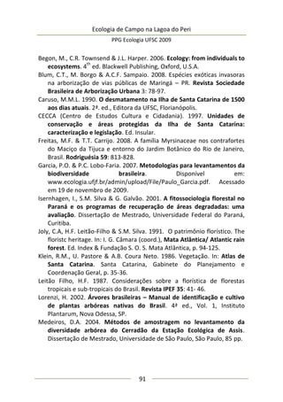 Ecologia de Campo na Lagoa do Peri
PPG Ecologia UFSC 2009
91
Begon, M., C.R. Townsend & J.L. Harper. 2006. Ecology: from individuals to
ecosystems. 4
th
ed. Blackwell Publishing, Oxford, U.S.A.
Blum, C.T., M. Borgo & A.C.F. Sampaio. 2008. Espécies exóticas invasoras
na arborização de vias públicas de Maringá – PR. Revista Sociedade
Brasileira de Arborização Urbana 3: 78-97.
Caruso, M.M.L. 1990. O desmatamento na Ilha de Santa Catarina de 1500
aos dias atuais. 2ª. ed., Editora da UFSC, Florianópolis.
CECCA (Centro de Estudos Cultura e Cidadania). 1997. Unidades de
conservação e áreas protegidas da Ilha de Santa Catarina:
caracterização e legislação. Ed. Insular.
Freitas, M.F. & T.T. Carrijo. 2008. A família Myrsinaceae nos contrafortes
do Maciço da Tijuca e entorno do Jardim Botânico do Rio de Janeiro,
Brasil. Rodriguésia 59: 813-828.
Garcia, P.O. & P.C. Lobo-Faria. 2007. Metodologias para levantamentos da
biodiversidade brasileira. Disponível em:
www.ecologia.ufjf.br/admin/upload/File/Paulo_Garcia.pdf. Acessado
em 19 de novembro de 2009.
Isernhagen, I., S.M. Silva & G. Galvão. 2001. A fitossociologia florestal no
Paraná e os programas de recuperação de áreas degradadas: uma
avaliação. Dissertação de Mestrado, Universidade Federal do Paraná,
Curitiba.
Joly, C.A, H.F. Leitão-Filho & S.M. Silva. 1991. O patrimônio florístico. The
floristc heritage. In: I. G. Câmara (coord.), Mata Atlântica/ Atlantic rain
forest. Ed. Index & Fundação S. O. S. Mata Atlântica, p. 94-125.
Klein, R.M., U. Pastore & A.B. Coura Neto. 1986. Vegetação. In: Atlas de
Santa Catarina. Santa Catarina, Gabinete do Planejamento e
Coordenação Geral, p. 35-36.
Leitão Filho, H.F. 1987. Considerações sobre a florística de florestas
tropicais e sub-tropicais do Brasil. Revista IPEF 35: 41- 46.
Lorenzi, H. 2002. Árvores brasileiras – Manual de identificação e cultivo
de plantas arbóreas nativas do Brasil. 4ª ed., Vol. 1, Instituto
Plantarum, Nova Odessa, SP.
Medeiros, D.A. 2004. Métodos de amostragem no levantamento da
diversidade arbórea do Cerradão da Estação Ecológica de Assis.
Dissertação de Mestrado, Universidade de São Paulo, São Paulo, 85 pp.
 