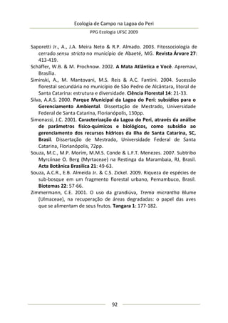 Ecologia de Campo na Lagoa do Peri
PPG Ecologia UFSC 2009
92
Saporetti Jr., A., J.A. Meira Neto & R.P. Almado. 2003. Fitossociologia de
cerrado sensu stricto no município de Abaeté, MG. Revista Árvore 27:
413-419.
Schäffer, W.B. & M. Prochnow. 2002. A Mata Atlântica e Você. Apremavi,
Brasília.
Siminski, A., M. Mantovani, M.S. Reis & A.C. Fantini. 2004. Sucessão
florestal secundária no município de São Pedro de Alcântara, litoral de
Santa Catarina: estrutura e diversidade. Ciência Florestal 14: 21-33.
Silva, A.A.S. 2000. Parque Municipal da Lagoa do Peri: subsídios para o
Gerenciamento Ambiental. Dissertação de Mestrado, Universidade
Federal de Santa Catarina, Florianópolis, 130pp.
Simonassi, J.C. 2001. Caracterização da Lagoa do Peri, através da análise
de parâmetros físico-químicos e biológicos, como subsídio ao
gerenciamento dos recursos hídricos da Ilha de Santa Catarina, SC,
Brasil. Dissertação de Mestrado, Universidade Federal de Santa
Catarina, Florianópolis, 72pp.
Souza, M.C., M.P. Morim, M.M.S. Conde & L.F.T. Menezes. 2007. Subtribo
Myrciinae O. Berg (Myrtaceae) na Restinga da Marambaia, RJ, Brasil.
Acta Botânica Brasilica 21: 49-63.
Souza, A.C.R., E.B. Almeida Jr. & C.S. Zickel. 2009. Riqueza de espécies de
sub-bosque em um fragmento florestal urbano, Pernambuco, Brasil.
Biotemas 22: 57-66.
Zimmermann, C.E. 2001. O uso da grandiúva, Trema micrantha Blume
(Ulmaceae), na recuperação de áreas degradadas: o papel das aves
que se alimentam de seus frutos. Tangara 1: 177-182.
 