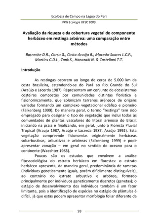 Ecologia de Campo na Lagoa do Peri
PPG Ecologia UFSC 2009
93
Avaliação da riqueza e da cobertura vegetal do componente
herbáceo em restinga arbórea: uma comparação entre
métodos
Barneche D.R., Corso G., Costa-Araújo R., Macedo-Soares L.C.P.,
Martins C.D.L., Zank S., Hanazaki N. & Castellani T.T.
Introdução
As restingas ocorrem ao longo de cerca de 5.000 km da
costa brasileira, estendendo-se do Pará ao Rio Grande do Sul
(Araújo e Lacerda 1987). Representam um conjunto de ecossistemas
costeiros compostos por comunidades distintas florística e
fisionomicamente, que colonizam terrenos arenosos de origens
variadas formando um complexo vegetacional edáfico e pioneiro
(Falkenberg 1999). De maneira geral, o termo “restinga” tem sido
empregado para designar o tipo de vegetação que inclui todas as
comunidades de plantas vasculares do litoral arenoso do Brasil,
iniciando na praia e finalizando, em geral, junto à Floresta Pluvial
Tropical (Araujo 1987, Araújo e Lacerda 1987, Araújo 1992). Esta
vegetação compreende fisionomias originalmente herbáceas
subarbustivas, arbustivas e arbóreas (Falkenberg 1999) e pode
apresentar zonação – em geral no sentido do oceano para o
continente (Waechter 1985).
Poucos são os estudos que envolvem a análise
fitossociológica do estrato herbáceo em florestas: o estrato
herbáceo apresenta, de maneira geral, predominância de rametas
(indivíduos geneticamente iguais, porém dificilmente distinguíveis),
ao contrário do estrato arbustivo e arbóreo, formado
principalmente por indivíduos geneticamente discretos (genetas); o
estágio de desenvolvimento dos indivíduos também é um fator
limitante, pois a identificação de espécies no estágio de plântulas é
difícil, já que estas podem apresentar morfologia foliar diferente da
 