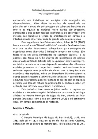 Ecologia de Campo na Lagoa do Peri
PPG Ecologia UFSC 2009
94
encontrada nos indivíduos em estágios mais avançados de
desenvolvimento. Além disso, estimativas da quantidade de
plântulas em campo, da porcentagem de cobertura herbácea de
solo e da riqueza de espécies neste estrato são processos
demorados e que podem receber interferência do observador. Um
método que reduzisse o tempo de amostragem em campo e a
interferência do observador seria de grande valia nestes estudos.
Para organismos bentônicos marinhos, Kohler & Gill (2006)
lançaram o software CPCe – Coral Point Count with Excel extensions
– o qual analisa foto-parcelas subaquáticas para contagem de
organismos como alternativa à limitação temporal em campo. São
feitas fotos em áreas demarcadas no substrato (parcela) e as
análises são feitas no CPCe através do lançamento de pontos
aleatórios (quantidade definida pelo pesquisador) sobre as imagens,
no intuito de estimar a porcentagem de cobertura das diferentes
espécies presentes nas respectivas parcelas. Automaticamente o
software exporta uma planilha de dados com a frequência de
ocorrência das espécies, índice de diversidade Shannon-Wiener e
outros parâmetros para o software Microsoft Excel. A base de dados
embutida no programa pode ser editada de acordo com as espécies
presentes na área de estudo do pesquisador e, portanto, pode ser
utilizada para diferentes organismos e ambientes.
Este trabalho teve como objetivo avaliar a riqueza de
espécies e a cobertura vegetal herbácea em uma área de restinga
arbórea no Parque Municipal da Lagoa do Peri, através de foto-
parcela (analisadas com o uso do software CPCe) e de estimativa
visual em campo, comparando os métodos.
Material e Métodos
Área de estudo
O Parque Municipal da Lagoa do Peri (PMLP), criado em
1981 pela Lei nº 1828, situa-se ao sul da Ilha de Santa Catarina,
distante 24 km do centro de Florianópolis. Possui uma área de 20,1
 
