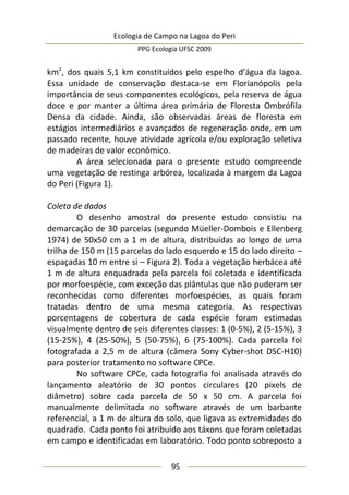 Ecologia de Campo na Lagoa do Peri
PPG Ecologia UFSC 2009
95
km2
, dos quais 5,1 km constituídos pelo espelho d’água da lagoa.
Essa unidade de conservação destaca-se em Florianópolis pela
importância de seus componentes ecológicos, pela reserva de água
doce e por manter a última área primária de Floresta Ombrófila
Densa da cidade. Ainda, são observadas áreas de floresta em
estágios intermediários e avançados de regeneração onde, em um
passado recente, houve atividade agrícola e/ou exploração seletiva
de madeiras de valor econômico.
A área selecionada para o presente estudo compreende
uma vegetação de restinga arbórea, localizada à margem da Lagoa
do Peri (Figura 1).
Coleta de dados
O desenho amostral do presente estudo consistiu na
demarcação de 30 parcelas (segundo Müeller-Dombois e Ellenberg
1974) de 50x50 cm a 1 m de altura, distribuídas ao longo de uma
trilha de 150 m (15 parcelas do lado esquerdo e 15 do lado direito –
espaçadas 10 m entre si – Figura 2). Toda a vegetação herbácea até
1 m de altura enquadrada pela parcela foi coletada e identificada
por morfoespécie, com exceção das plântulas que não puderam ser
reconhecidas como diferentes morfoespécies, as quais foram
tratadas dentro de uma mesma categoria. As respectivas
porcentagens de cobertura de cada espécie foram estimadas
visualmente dentro de seis diferentes classes: 1 (0-5%), 2 (5-15%), 3
(15-25%), 4 (25-50%), 5 (50-75%), 6 (75-100%). Cada parcela foi
fotografada a 2,5 m de altura (câmera Sony Cyber-shot DSC-H10)
para posterior tratamento no software CPCe.
No software CPCe, cada fotografia foi analisada através do
lançamento aleatório de 30 pontos circulares (20 pixels de
diâmetro) sobre cada parcela de 50 x 50 cm. A parcela foi
manualmente delimitada no software através de um barbante
referencial, a 1 m de altura do solo, que ligava as extremidades do
quadrado. Cada ponto foi atribuído aos táxons que foram coletadas
em campo e identificadas em laboratório. Todo ponto sobreposto a
 