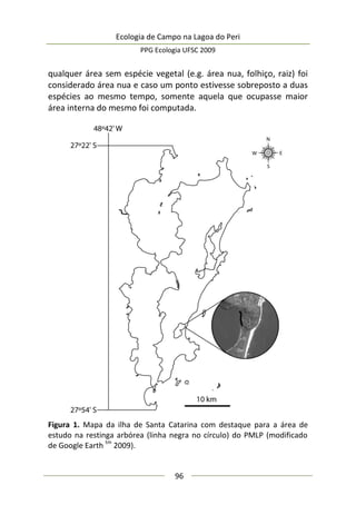 Ecologia de Campo na Lagoa do Peri
PPG Ecologia UFSC 2009
96
qualquer área sem espécie vegetal (e.g. área nua, folhiço, raiz) foi
considerado área nua e caso um ponto estivesse sobreposto a duas
espécies ao mesmo tempo, somente aquela que ocupasse maior
área interna do mesmo foi computada.
Figura 1. Mapa da ilha de Santa Catarina com destaque para a área de
estudo na restinga arbórea (linha negra no círculo) do PMLP (modificado
de Google Earth
tm
2009).
 
