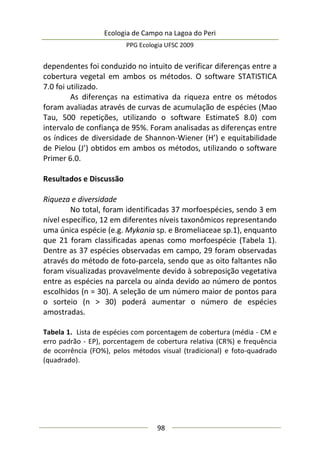 Ecologia de Campo na Lagoa do Peri
PPG Ecologia UFSC 2009
98
dependentes foi conduzido no intuito de verificar diferenças entre a
cobertura vegetal em ambos os métodos. O software STATISTICA
7.0 foi utilizado.
As diferenças na estimativa da riqueza entre os métodos
foram avaliadas através de curvas de acumulação de espécies (Mao
Tau, 500 repetições, utilizando o software EstimateS 8.0) com
intervalo de confiança de 95%. Foram analisadas as diferenças entre
os índices de diversidade de Shannon-Wiener (H’) e equitabilidade
de Pielou (J’) obtidos em ambos os métodos, utilizando o software
Primer 6.0.
Resultados e Discussão
Riqueza e diversidade
No total, foram identificadas 37 morfoespécies, sendo 3 em
nível específico, 12 em diferentes níveis taxonômicos representando
uma única espécie (e.g. Mykania sp. e Bromeliaceae sp.1), enquanto
que 21 foram classificadas apenas como morfoespécie (Tabela 1).
Dentre as 37 espécies observadas em campo, 29 foram observadas
através do método de foto-parcela, sendo que as oito faltantes não
foram visualizadas provavelmente devido à sobreposição vegetativa
entre as espécies na parcela ou ainda devido ao número de pontos
escolhidos (n = 30). A seleção de um número maior de pontos para
o sorteio (n > 30) poderá aumentar o número de espécies
amostradas.
Tabela 1. Lista de espécies com porcentagem de cobertura (média - CM e
erro padrão - EP), porcentagem de cobertura relativa (CR%) e frequência
de ocorrência (FO%), pelos métodos visual (tradicional) e foto-quadrado
(quadrado).
 