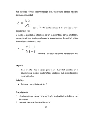 95
más especies dominan la comunidad) o bien, cuando una especie incipiente
domina la comunidad.
Donde N1 y N2 son los valores de los primeros números
de la serie de Hill.
El índice de Equidad de Alatalo no es tan recomendable porque al utilizarse
en comparaciones tiende a sobrevalorar marcadamente la equidad y tiene
una relación no lineal con esta.
Donde N1 y N2 son los valores de la serie de Hill.
Objetivo
• Conocer diferentes métodos para medir diversidad basados en la
equidad, para conocer sus beneficios y saber en qué circunstancias es
mejor utilizarlos.
Materiales
• Datos de campo de la practica 5.
Procedimiento
1. Con los datos de campo de la practica 5 calcule el índice de Pielou para
2 muestras.
2. Después calcula el índice de Briollouin
 