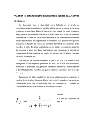 100
PRACTICA 15. SIMILITUD ENTRE COMUNIDADES: INDICES CUALITATIVOS
Introducción
La diversidad beta o diversidad entre hábitats es el grado de
reemplazamiento de especies o cambio biótico que se presenta a través de
gradientes ambientales. Medir la diversidad beta difiere de medir diversidad
alfa y gamma, ya que estas últimas se pueden medir en función de especies,
mientras que la medición de la diversidad beta es de una dimensión diferente
porque está basado en proporciones o diferencias. Las proporciones pueden
evaluarse en función de índices de similitud, disimilitud o de distancia entre
muestras a partir de datos cualitativos que se basan en presencia-ausencia
de especies, o bien, con datos cuantitativos que consideran la abundancia
proporcional de las especies por medio de número de individuos, biomasa,
densidad, cobertura, etc.
Los índices de similitud expresan el grado en que dos muestras son
semejantes por las especies presentes en ellas, por lo que son una medida
inversa de la diversidad beta, pero con valores de similitud (s) es fácil calcular
la disimilitud (d) entre muestras, ya que se basan en valores de cero a uno ( d
= 1 – s ).
Basándose en datos cualitativos de presencia/ausencia de especies, el
coeficiente de similitud de Jaccard tiene valores de 0, cuando no hay especies
compartidas entre las comunidades que se comparan y 1 cuando las
comunidades tienen exactamente la misma composición.
Donde:
a = No. de especies del
sitio A
 