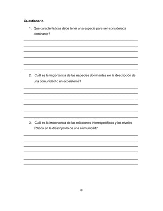 6
Cuestionario
1. Que características debe tener una especie para ser considerada
dominante?
________________________________________________________________
________________________________________________________________
________________________________________________________________
________________________________________________________________
________________________________________________________________
________________________________________________________________
2. Cuál es la importancia de las especies dominantes en la descripción de
una comunidad o un ecosistema?
________________________________________________________________
________________________________________________________________
________________________________________________________________
________________________________________________________________
________________________________________________________________
________________________________________________________________
3. Cuál es la importancia de las relaciones interespecificas y los niveles
tróficos en la descripción de una comunidad?
________________________________________________________________
________________________________________________________________
________________________________________________________________
________________________________________________________________
________________________________________________________________
________________________________________________________________
 