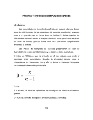 113
PRACTICA 17. INDICES DE REEMPLAZO DE ESPECIES
Introducción
Las comunidades no tienen límites definidos en espacio o tiempo, debido
a que las distribuciones de las poblaciones de especies no coinciden unas con
otras, si no que coinciden en ciertas áreas de distribución de las especies, las
comunidades cambian de una a otra gradualmente, sustituyendo unas especies
por otras de manera gradual, hasta tener una comunidad completamente
diferente a la primera.
Los índices de reemplazo de especies proporcionan un valor de
diversidad beta en este sentido biológico y se basan en datos cualitativos.
El índice de Whittaker, que ha probado ser el más robusto para medir el
reemplazo entre comunidades, describe la diversidad gamma como la
integración de las diversidades beta y alfa, por lo que la diversidad beta puede
calcularse como la relación gamma/alfa:
Donde:
S = Numero de especies registradas en un conjunto de muestras (diversidad
gamma).
α = número promedio de especies en las muestras (α promedio).
 