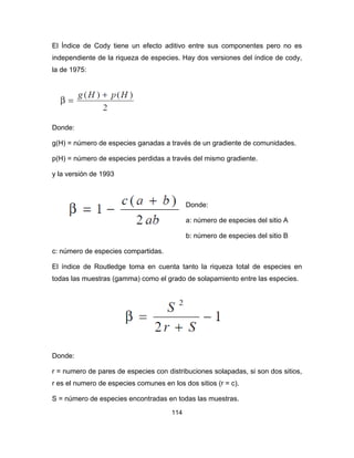 114
El Índice de Cody tiene un efecto aditivo entre sus componentes pero no es
independiente de la riqueza de especies. Hay dos versiones del índice de cody,
la de 1975:
Donde:
g(H) = número de especies ganadas a través de un gradiente de comunidades.
p(H) = número de especies perdidas a través del mismo gradiente.
y la versión de 1993
Donde:
a: número de especies del sitio A
b: número de especies del sitio B
c: número de especies compartidas.
El índice de Routledge toma en cuenta tanto la riqueza total de especies en
todas las muestras (gamma) como el grado de solapamiento entre las especies.
Donde:
r = numero de pares de especies con distribuciones solapadas, si son dos sitios,
r es el numero de especies comunes en los dos sitios (r = c).
S = número de especies encontradas en todas las muestras.
 