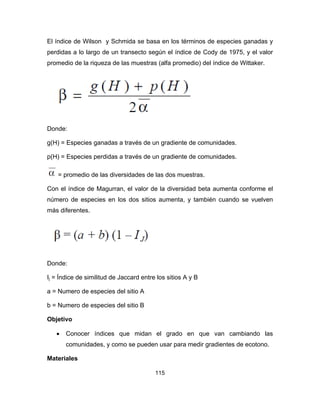 115
El índice de Wilson y Schmida se basa en los términos de especies ganadas y
perdidas a lo largo de un transecto según el índice de Cody de 1975, y el valor
promedio de la riqueza de las muestras (alfa promedio) del índice de Wittaker.
Donde:
g(H) = Especies ganadas a través de un gradiente de comunidades.
p(H) = Especies perdidas a través de un gradiente de comunidades.
= promedio de las diversidades de las dos muestras.
Con el índice de Magurran, el valor de la diversidad beta aumenta conforme el
número de especies en los dos sitios aumenta, y también cuando se vuelven
más diferentes.
Donde:
Ij = Índice de similitud de Jaccard entre los sitios A y B
a = Numero de especies del sitio A
b = Numero de especies del sitio B
Objetivo
• Conocer índices que midan el grado en que van cambiando las
comunidades, y como se pueden usar para medir gradientes de ecotono.
Materiales
 