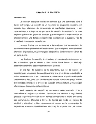 120
PRACTICA 18. SUCESION
Introducción
La sucesión ecológica consiste en cambios que una comunidad sufre a
través del tiempo. La sucesión es un fenómeno de ocupación progresiva del
espacio. Las relaciones de competencia se manifiestan claramente y son
características a lo largo de los procesos de sucesión. La sustitución de unas
especies por otras en grupos de especies que desempeñan la misma función en
el ecosistema es uno de los acontecimientos esenciales en la sucesión, y se da
a través de procesos de competencia.
La etapa final de una sucesión se le llama clímax, que es un estado de
equilibrio hacia el que tienden los ecosistemas, que es el punto en el que están
altamente organizados, muy complejos y adaptados a condiciones que varían de
un punto a otro.
Hay dos tipos de sucesión, la primaria es el proceso natural de cambio en
los ecosistemas que va desde la roca madre hasta formar un complejo
ecosistema altamente poblado como bosques y selvas.
El otro tipo de sucesión es la secundaria, que se da cuando un
ecosistema en un proceso de sucesión primaria o ya en el clímax es destruido, y
entonces comienza un nuevo proceso de sucesión desde el punto en el que la
destrucción lo dejo, pero con características bióticas y abióticas que ya habían
sido influidas primero por el proceso de sucesión primaria natural, y después por
el proceso de destrucción del ecosistema.
Medir procesos de sucesión es un aspecto poco explorado, y se a
realizado en su mayoría con plantas. Los cambios que se dan a lo largo de este
proceso se pueden observar de dos formas: comparando el mismo sitio como
dos comunidades diferentes a través del tiempo por medio de índices de
similitud o disimilitud, o bien, observando el cambio en la composición de
especies en el tiempo (diversidad beta temporal). En el primer caso, se utilizan
 